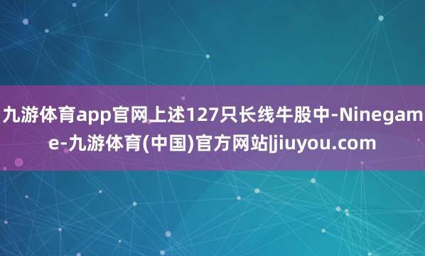 九游体育app官网上述127只长线牛股中-Ninegame-九游体育(中国)官方网站|jiuyou.com