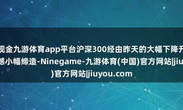 现金九游体育app平台沪深300经由昨天的大幅下降升波今天震憾小幅缔造-Ninegame-九游体育(中国)官方网站|jiuyou.com