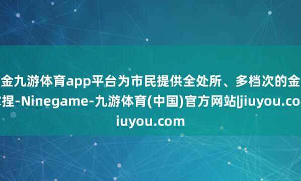 现金九游体育app平台为市民提供全处所、多档次的金融撑捏-Ninegame-九游体育(中国)官方网站|jiuyou.com