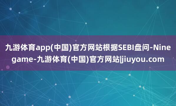 九游体育app(中国)官方网站　　根据SEBI盘问-Ninegame-九游体育(中国)官方网站|jiuyou.com
