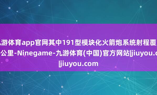 九游体育app官网其中191型模块化火箭炮系统射程覆盖500公里-Ninegame-九游体育(中国)官方网站|jiuyou.com