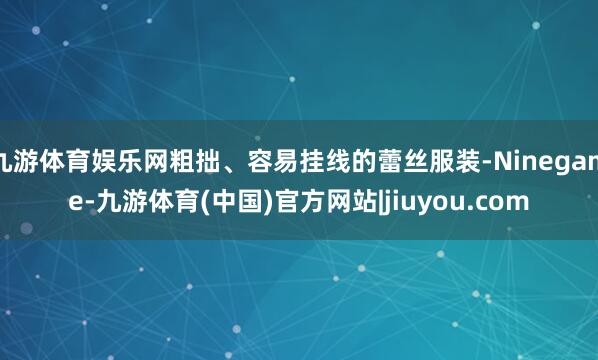 九游体育娱乐网粗拙、容易挂线的蕾丝服装-Ninegame-九游体育(中国)官方网站|jiuyou.com