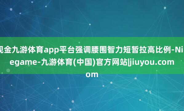 现金九游体育app平台强调腰围智力短暂拉高比例-Ninegame-九游体育(中国)官方网站|jiuyou.com