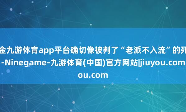 现金九游体育app平台确切像被判了“老派不入流”的死刑-Ninegame-九游体育(中国)官方网站|jiuyou.com