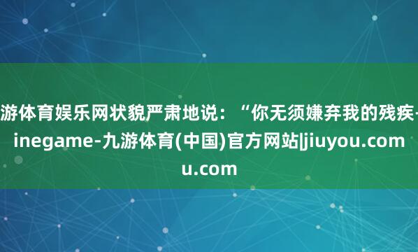 九游体育娱乐网状貌严肃地说：“你无须嫌弃我的残疾-Ninegame-九游体育(中国)官方网站|jiuyou.com