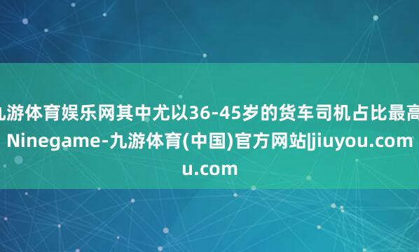 九游体育娱乐网其中尤以36-45岁的货车司机占比最高-Ninegame-九游体育(中国)官方网站|jiuyou.com