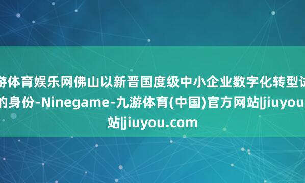 九游体育娱乐网佛山以新晋国度级中小企业数字化转型试点城市的身份-Ninegame-九游体育(中国)官方网站|jiuyou.com