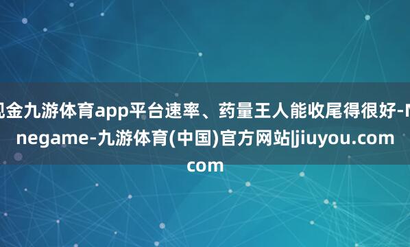 现金九游体育app平台速率、药量王人能收尾得很好-Ninegame-九游体育(中国)官方网站|jiuyou.com