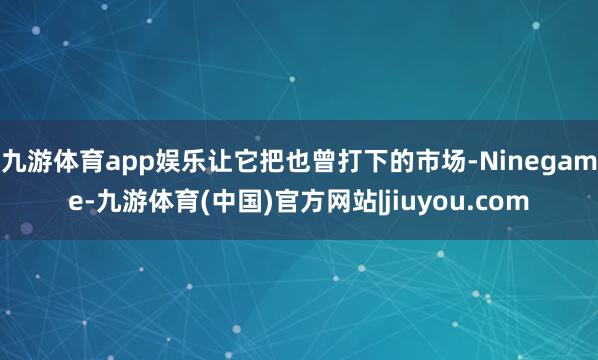 九游体育app娱乐让它把也曾打下的市场-Ninegame-九游体育(中国)官方网站|jiuyou.com
