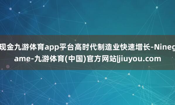 现金九游体育app平台高时代制造业快速增长-Ninegame-九游体育(中国)官方网站|jiuyou.com