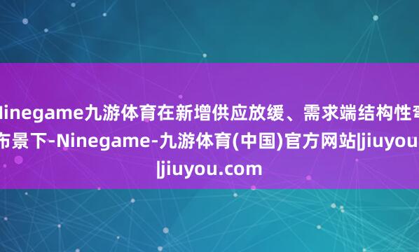 Ninegame九游体育在新增供应放缓、需求端结构性弯曲的布景下-Ninegame-九游体育(中国)官方网站|jiuyou.com