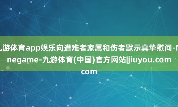 九游体育app娱乐向遭难者家属和伤者默示真挚慰问-Ninegame-九游体育(中国)官方网站|jiuyou.com