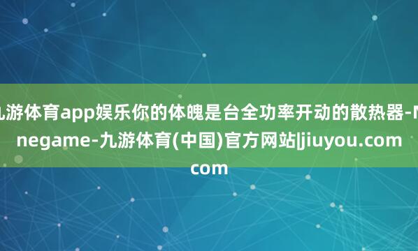 九游体育app娱乐你的体魄是台全功率开动的散热器-Ninegame-九游体育(中国)官方网站|jiuyou.com
