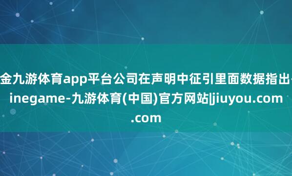 现金九游体育app平台公司在声明中征引里面数据指出-Ninegame-九游体育(中国)官方网站|jiuyou.com