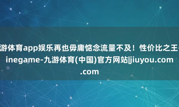 九游体育app娱乐再也毋庸惦念流量不及!性价比之王-Ninegame-九游体育(中国)官方网站|jiuyou.com
