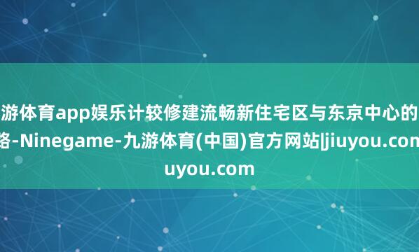 九游体育app娱乐计较修建流畅新住宅区与东京中心的铁路-Ninegame-九游体育(中国)官方网站|jiuyou.com