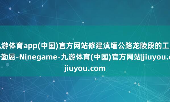 九游体育app(中国)官方网站修建滇缅公路龙陵段的工程十分勤恳-Ninegame-九游体育(中国)官方网站|jiuyou.com