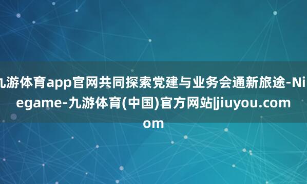 九游体育app官网共同探索党建与业务会通新旅途-Ninegame-九游体育(中国)官方网站|jiuyou.com