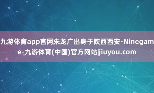 九游体育app官网朱龙广出身于陕西西安-Ninegame-九游体育(中国)官方网站|jiuyou.com