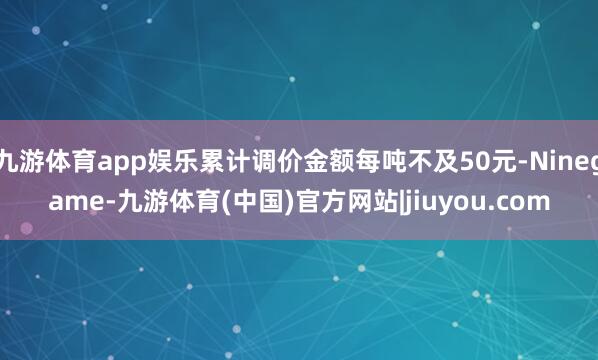 九游体育app娱乐累计调价金额每吨不及50元-Ninegame-九游体育(中国)官方网站|jiuyou.com