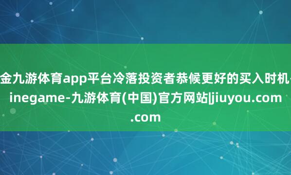 现金九游体育app平台冷落投资者恭候更好的买入时机-Ninegame-九游体育(中国)官方网站|jiuyou.com