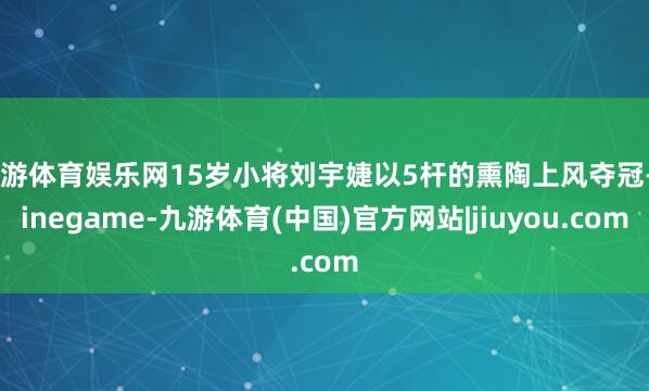 九游体育娱乐网15岁小将刘宇婕以5杆的熏陶上风夺冠-Ninegame-九游体育(中国)官方网站|jiuyou.com