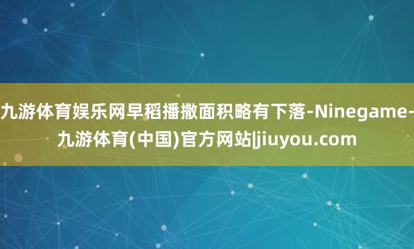 九游体育娱乐网早稻播撒面积略有下落-Ninegame-九游体育(中国)官方网站|jiuyou.com