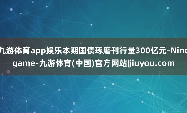 九游体育app娱乐本期国债琢磨刊行量300亿元-Ninegame-九游体育(中国)官方网站|jiuyou.com