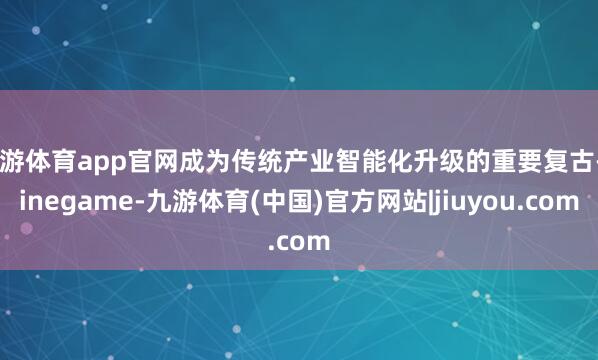 九游体育app官网成为传统产业智能化升级的重要复古-Ninegame-九游体育(中国)官方网站|jiuyou.com