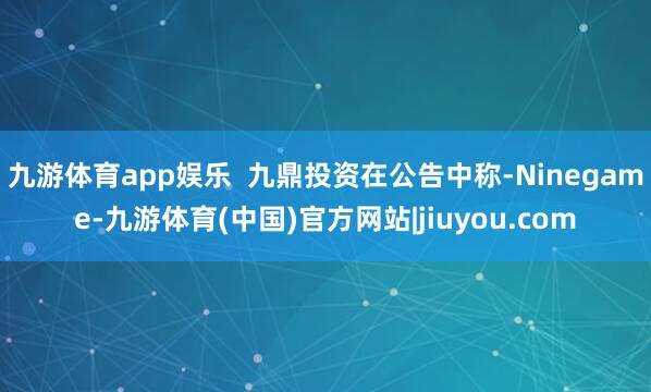 九游体育app娱乐  九鼎投资在公告中称-Ninegame-九游体育(中国)官方网站|jiuyou.com