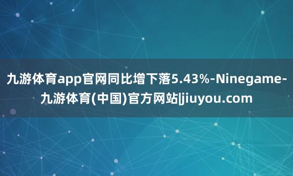 九游体育app官网同比增下落5.43%-Ninegame-九游体育(中国)官方网站|jiuyou.com
